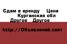 Сдам в аренду  › Цена ­ 600 - Курганская обл. Другое » Другое   